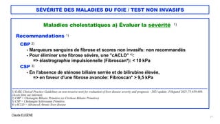 Claude EUGÈNE
SÉVÉRITÉ DES MALADIES DU FOIE / TEST NON INVASIFS
Maladies cholestatiques a) Évaluer la sévérité 1)


Recommandations 1)


CBP 2)


- Marqueurs sanguins de fibrose et scores non invasifs: non recommandés


- Pour éliminer une fibrose sévère, une "cACLD" 4):


=> élastrographie impulsionnelle (Fibroscan*): < 10 kPa


CSP 3)


- En l'absence de sténose biliaire serrée et de bilirubine élevée,


=> en faveur d'une fibrose avancée: Fibroscan* > 9,5 kPa


...................................................................................................................................................................................


1) EASL Clinical Practice Guidelines on non-invasive tests for evaluation of liver disease severity and prognosis - 2021 update. J Hepatol 2021;75:659-689.
(Accès libre sur internet).


2) CBP = Cholangite Biliaire Primitive (ex Cirrhose Biliaire Primitive).


3) CSP = Cholangite Sclérosante Primitive.


4) cACLD = Advanced chronic liver disease


21
 