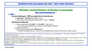 Claude EUGÈNE
SÉVÉRITÉ DES MALADIES DU FOIE / TEST NON INVASIFS
Maladies cholestatiques: b) Évaluer le pronostic


Recommandations 1)


1) CBP 2)


- On peut distinguer CBP peu agressive et avancée sur:


=> Albumine et bilirubine normales ou non


=> Élastométrie impulsionnelle (Fibroscan*) < ou > < 10 kPa


- Pendant le traitement


=> Critères quantitatifs: GLOBE 3) et UK-PBC 4) risk scores
 
Ces scores sont supérieurs aux scores de Child-Pugh et MELD 5)
 
=> Critères qualitatifs


=> Élastométrie impulsionnelle (Fibroscan*)
 
Pourrait être répété tous les 2 ans en cas de maladie peu sévère et tous les ans si stade avancé.


.......................................................................................................................................................................................................................................


1) EASL Clinical Practice Guidelines on non-invasive tests for evaluation of liver disease severity and prognosis - 2021 update. J Hepatol 2021;75:659-689.
(Accès libre sur internet).


2) CBP = Cholangite Biliaire Primitive (ex Cirrhose Biliaire Primitive).


3) GLOBE: âge, bilirubine (mg/dl ou mcmol/L), phosphatases alcalines (U/L), albuminémie (g/L), plaquettes (109/L) après 1 an de traitement par AUDC (acide
ursodésoxycholique). Calculable sur globalpbc.com > globe. Prédit la survie sans transplantation hépatique à 5 et 10 ans.


4) UK-PBC: albuminémie et plaquettes de base et à 12 mois d'AUDC (acide ursodésoxycholique) : bilirubine, transaminases ASAT ou ALAT, phosphatases
alcalines. Clacul gratuit sur uk-pbc.com>tools.


5) MELD = Model for End stage Liver Disease. INR, bilirubine (mcmol/L), créatinine (mcmol/L), > 2 dialyses lors des 7 derniers jours. Calcul gratuit sur
medicalcul.dree.fr


22
 