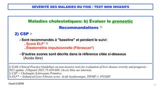 Claude EUGÈNE
SÉVÉRITÉ DES MALADIES DU FOIE / TEST NON INVASIFS
Maladies cholestatiques: b) Évaluer le pronostic


Recommandations 1)


2) CSP 2)


- Sont recommandés à "baseline" et pendant le suivi:


. Score ELF* 3)


. Élastométrie impulsionnelle (Fibroscan*)


- D'autres scores sont décrits dans la référence citée ci-dessous


(Accès libre)


..........................................................................................................................................................


1) EASL Clinical Practice Guidelines on non-invasive tests for evaluation of liver disease severity and prognosis -
2021 update. J Hepatol 2021;75:659-689. (Accès libre sur internet).


2) CSP = Cholangite Sclérosante Primitive.


3) ELF* = Enhanced Liver Fibrosis score: Acide hyaluronique, TIPMP-1, PN3IIIP.


23
 