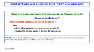 Claude EUGÈNE
SÉVÉRITÉ DES MALADIES DU FOIE / TEST NON INVASIFS
Hépatite auto-immune: évaluation de la fibrose et suivi


Recommandations 1)


Élastométrie impulsionnelle (Fibroscan*)


Pour:


- Suivi des patients (avec transaminases et IgG)


- Évaluer la fibrose après > 6 mois de traitement


..........................................................................................................................................................


1) EASL Clinical Practice Guidelines on non-invasive tests for evaluation of liver disease severity and prognosis -
2021 update. J Hepatol 2021;75:659-689. (Accès libre sur internet).


24
 