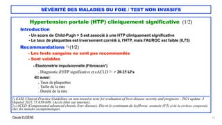 Claude EUGÈNE
SÉVÉRITÉ DES MALADIES DU FOIE / TEST NON INVASIFS
Hypertension portale (HTP) cliniquement significative (1/2)


Introduction


- Un score de Child-Pugh > 5 est associé à une HTP cliniquement significative


- Le taux de plaquettes est inversement corrélé à, l'HTP, mais l'AUROC est faible (0,75)


Recommandations 1) (1/2)


- Les tests sanguins ne sont pas recommandés


- Sont valables


- Élastométrie impulsionnelle (Fibroscan*)
 
. Diagnostic d'HTP significative et cACLD 2) : > 20-25 kPa


-Et aussi:


. Taux de plaquettes


. Taille de la rate


. Dureté de la rate


..........................................................................................................................................................................


1) EASL Clinical Practice Guidelines on non-invasive tests for evaluation of liver disease severity and prognosis - 2021 update. J
Hepatol 2021;75:659-689. (Accès libre sur internet).


2) cACLD (Compensated advanced chronic liver disease). Décrit le continuum de la fibrose avancée (F3) et de la cirrhose compensée
chez des malades asymptomatiques.


25
 