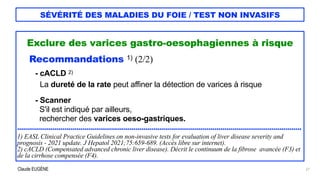 Claude EUGÈNE
SÉVÉRITÉ DES MALADIES DU FOIE / TEST NON INVASIFS
Exclure des varices gastro-oesophagiennes à risque


Recommandations 1) (2/2)


- cACLD 2)
 
La dureté de la rate peut affiner la détection de varices à risque


- Scanner
 
S'il est indiqué par ailleurs,
 
rechercher des varices oeso-gastriques.


................................................................................................................................................


1) EASL Clinical Practice Guidelines on non-invasive tests for evaluation of liver disease severity and
prognosis - 2021 update. J Hepatol 2021;75:659-689. (Accès libre sur internet).


2) cACLD (Compensated advanced chronic liver disease). Décrit le continuum de la fibrose avancée (F3) et
de la cirrhose compensée (F4).
27
 