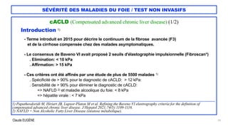 Claude EUGÈNE
SÉVÉRITÉ DES MALADIES DU FOIE / TEST NON INVASIFS
cACLD (Compensated advanced chronic liver disease) (1/2)


Introduction 1)




- Terme introduit en 2015 pour décrire le continuum de la fibrose avancée (F3)


et de la cirrhose compensée chez des malades asymptomatiques.


- Le consensus de Baveno VI avait proposé 2 seuils d'élastographie impulsionnelle (Fibroscan*)


. Elimination: < 10 kPa


. Affirmation: > 15 kPa


- Ces critères ont été affinés par une étude de plus de 5500 malades 1)


. Spécificité de > 90% pour le diagnostic de cACLD: > 12 kPa:


. Sensibilité de > 90% pour éliminer le diagnostic de cACLD:
 
=> NAFLD 2) et maladie alcoolique du foie: < 8 kPa


=> hépatite virale : < 7 kPa


....................................................................................................................................................................................................................................


1) Papatheodoridi M, Hiriart JB, Lupsor-Platon M et al. Refining the Baveno VI elastrography criteria for the definition of
compensated advanced chronic liver disease. J Hepatol 2021;74(5):1109-1116.


2) NAFLD = Non Alcoholic Fatty Liver Disease (stéatose métabolique).


29
 