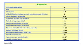 Claude EUGÈNE 3
Sommaire
Principales abréviations 2
Plan 3
Introduction 4-7
cACLD (Maladie hépatique avancée asymtopmatique) Défintion 8
Tests on invasifs: exactitude 9-10
Quels sont les tests non invasifs ? 11-12
Patients à risque: que faire ? 13
Syndrome métabolique ou alcool 14
Syndrome métabolique et stéatose 15
Stéatose, stéato-hépatite: sévérité et pronostic 16-18
Maladie alcoolique du foie 19-20
Maladies cholestatiques (CBP et CSP) 21-23
Hépatite auto-immune 24
Hypertension portale significative 25-27
cACLD Conduite à tenir 28-31
 