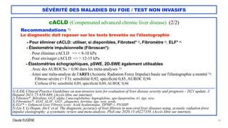Claude EUGÈNE
SÉVÉRITÉ DES MALADIES DU FOIE / TEST NON INVASIFS
cACLD (Compensated advanced chronic liver disease) (2/2)


Recommandations 1)


Le diagnostic doit reposer sur les tests brevetés ou l'élastographie


- Pour éliminer cACLD: utiliser, si disponibles, Fibrotest* 2), Fibromètre 3), ELF* 4)


- Élastométrie impulsionnelle (Fibroscan*):


. Pour éliminer cACLD => < 8-10 kPa
 
. Pour envisager cACLD => > 12-15 kPa


- Élastométries échographiques, pSWE, 2D-SWE également utilisables
 
. Avec des AUROCSs > 0,90 dans les méta-analyses 1)
 
. Ainsi une méta-analyse de l'ARFI (Acoustic Radiation Force Impulse) basée sur l'élastographie a montré 5):


Fibrose sévère (> F3): sensibilité 0,92, spécificité 0,85, AUROC 0,94


Cirrhose (F4): sensibilité 0,89, spécificité 0,89, AUROC 0,94


....................................................................................................................................................................................................................................


1) EASL Clinical Practice Guidelines on non-invasive tests for evaluation of liver disease severity and prognosis - 2021 update. J
Hepatol 2021;75:659-689. (Accès libre sur internet).


2) Fibrotest*: Bilirubine, GGT, alpha 2 macroglobuline, haptoglobine, apo-lipoprotéine A1, âge, sexe.


3) Fibromètre*: ASAT, ALAT , GGT , plaquettes, ferritine, âge, sexe, poids.


4) ELF* = Enhanced Liver Fibrosis score: Acide hyaluronique, TIPMP-1, PN3IIIP.


5) Lin Y, Li Hequn, Jin C et al. The diagnostic accuracy of liver fibrosis in non-viral liver diseases using, acoustic radiation force
impulse elastography: a systematic review and meta-analysis. PloS one 2020;15:e0227358. (Accès libre sur internet).
 
30
 