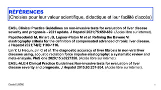 Claude EUGÈNE
RÉFÉRENCES


(Choisies pour leur valeur scientifique, didactique et leur facilité d'accès)
EASL Clinical Practice Guidelines on non-invasive tests for evaluation of liver disease
severity and prognosis - 2021 update. J Hepatol 2021;75:659-689. (Accès libre sur internet).


Papatheodoridi M, Hiriart JB, Lupsor-Platon M et al. Refining the Baveno VI
elastrography criteria for the definition of compensated advanced chronic liver disease.
J Hepatol 2021;74(5):1109-1116.


Lin Y, Li Hequn, Jin C et al. The diagnostic accuracy of liver fibrosis in non-viral liver
diseases using, acoustic radiation force impulse elastography: a systematic review and
meta-analysis. PloS one 2020;15:e0227358. (Accès libre sur internet).


EASL-ALEH Clinical Practice Guidelines:Non-invasive tests for evaluation of liver
disease severity and prognosis. J Hepatol 2015;63:237-264. (Accès libre sur internet).


32
 