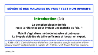 Claude EUGÈNE
SÉVÉRITÉ DES MALADIES DU FOIE / TEST NON INVASIFS
Introduction (2/4)


La ponction biopsie du foie


reste la référence pour évaluer une maladie du foie. 1)


Mais il s'agit d'une méthode invasive et onéreuse.


La biopsie doit être de taille suffisante et lue par un expert.


.........................................................................................................................


1) EASL-ALEH Clinical Practice Guidelines:Non-invasive tests for evaluation of liver
disease severity and prognosis. J Hepatol 2015;63:237-264. (Accès libre sur internet).
5
 
