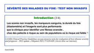 Claude EUGÈNE
SÉVÉRITÉ DES MALADIES DU FOIE / TEST NON INVASIFS
Introduction (3/4)


Les scores non invasifs, les marqueurs sanguins, la dureté du foie
(élastométrie) et l'imagerie sont plus performants


que la clinique pour identifier une fibrose avancée ,


chez des patients à risque au sein de populations où le risque est faible 1)


..............................................................................................................................


1) EASL Clinical Practice Guidelines on non-invasive tests for evaluation of liver disease severity
and prognosis - 2021 update. J Hepatol 2021;75:659-689. (Accès libre sur internet).


6
 