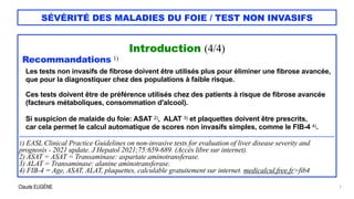 Claude EUGÈNE
SÉVÉRITÉ DES MALADIES DU FOIE / TEST NON INVASIFS
Introduction (4/4)


Recommandations 1)


Les tests non invasifs de fibrose doivent être utilisés plus pour éliminer une fibrose avancée,


que pour la diagnostiquer chez des populations à faible risque.


Ces tests doivent être de préférence utilisés chez des patients à risque de fibrose avancée


(facteurs métaboliques, consommation d'alcool).


Si suspicion de malaide du foie: ASAT 2), ALAT 3) et plaquettes doivent être prescrits,


car cela permet le calcul automatique de scores non invasifs simples, comme le FIB-4 4).


................................................................................................................................................................................


1) EASL Clinical Practice Guidelines on non-invasive tests for evaluation of liver disease severity and
prognosis - 2021 update. J Hepatol 2021;75:659-689. (Accès libre sur internet).


2) ASAT = ASAT = Transaminase: aspartate aminotransferase.


3) ALAT = Transaminase: alanine aminotransferase.


4) FIB-4 = Age, ASAT, ALAT, plaquettes, calculable gratuitement sur internet. medicalcul.free.fr>fib4
7
 