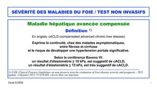 Claude EUGÈNE
SÉVÉRITÉ DES MALADIES DU FOIE / TEST NON INVASIFS
Maladie hépatique avancée compensée


Définition 1)


En anglais: cACLD (compensated advanced chronic liver disease)


Exprime la continuité, chez des malades asymptomatiques,


entre fibrose et cirrhose


et le risque de développer une hypertension portale significative.


Selon la conférence Baveno VI:


un résultat d'élastométrie > 10 kPa, est suggestif de cACLD,


un résultat d'élastométrie > 15 kPa, est très suggestif de cACLD.


............................................................................................................................................................


1) EASL Clinical Practice Guidelines on non-invasive tests for evaluation of liver disease severity and prognosis - 2021
update. J Hepatol 2021;75:659-689. (Accès libre sur internet).
8
 