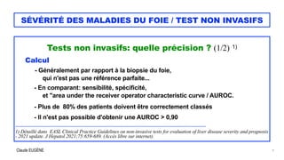 Claude EUGÈNE
SÉVÉRITÉ DES MALADIES DU FOIE / TEST NON INVASIFS
Tests non invasifs: quelle précision ? (1/2) 1)


Calcul


- Généralement par rapport à la biopsie du foie,
 
qui n'est pas une référence parfaite...


- En comparant: sensibilité, spécificité,
 
et "area under the receiver operator characteristic curve / AUROC.


 
- Plus de 80% des patients doivent être correctement classés


- Il n'est pas possible d'obtenir une AUROC > 0,90


............................................................................................................................................................................


1) Détaillé dans EASL Clinical Practice Guidelines on non-invasive tests for evaluation of liver disease severity and prognosis
- 2021 update. J Hepatol 2021;75:659-689. (Accès libre sur internet).


9
 