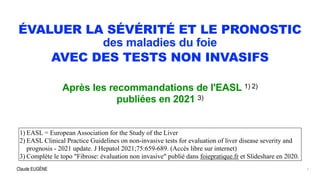 Claude EUGÈNE
ÉVALUER LA SÉVÉRITÉ ET LE PRONOSTIC


des maladies du foie


AVEC DES TESTS NON INVASIFS
Après les recommandations de l'EASL 1) 2)


publiées en 2021 3)
1) EASL = European Association for the Study of the Liver


2) EASL Clinical Practice Guidelines on non-invasive tests for evaluation of liver disease severity and
prognosis - 2021 update. J Hepatol 2021;75:659-689. (Accès libre sur internet)


3) Complète le topo "Fibrose: évaluation non invasive" publié dans foiepratique.fr et Slideshare en 2020.
1
 