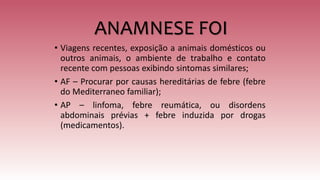 ANAMNESE FOI
• Viagens recentes, exposição a animais domésticos ou
outros animais, o ambiente de trabalho e contato
recente com pessoas exibindo sintomas similares;
• AF – Procurar por causas hereditárias de febre (febre
do Mediterraneo familiar);
• AP – linfoma, febre reumática, ou disordens
abdominais prévias + febre induzida por drogas
(medicamentos).
 