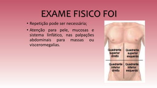 EXAME FISICO FOI
• Repetição pode ser necessária;
• Atenção para pele, mucosas e
sistema linfático, nas palpações
abdominais para massas ou
visceromegalias.
 