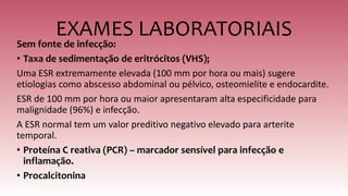 EXAMES LABORATORIAIS
Sem fonte de infecção:
• Taxa de sedimentação de eritrócitos (VHS);
Uma ESR extremamente elevada (100 mm por hora ou mais) sugere
etiologias como abscesso abdominal ou pélvico, osteomielite e endocardite.
ESR de 100 mm por hora ou maior apresentaram alta especificidade para
malignidade (96%) e infecção.
A ESR normal tem um valor preditivo negativo elevado para arterite
temporal.
• Proteína C reativa (PCR) – marcador sensível para infecção e
inflamação.
• Procalcitonina
 