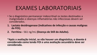 EXAMES LABORATORIAIS
• Se o diagnóstico permanecer indescritivel os testes destinados a
malignidades e doenças inflamatórias não infecciosas devem ser
considerados.
1. Lactato desidrogenase (indicativos de infecção e causas malignas
da FOI);
2. Ferritina - 561 ng/mL (Doença de Still do Adulto).
*Após a avaliação inicial, se não houver um diagnóstico, o doente é
considerado como tendo FOI e uma avaliação secundária deve ser
considerada.
 