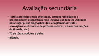 Avaliação secundária
• Testes sorológicos mais avançados, estudos radiológicos e
procedimentos diagnósticos mais invasivos podem ser utilizados
para traçar pistas diagnósticas (ex: crioglobulinas; testes
sorológicos; eletroforese de proteínas séricas; estudo das funções
da tireóide; etc.).
• TC de tórax, abdome e pelve.
• Biópsia.
 