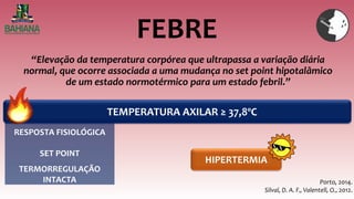 FEBRE
“Elevação da temperatura corpórea que ultrapassa a variação diária
normal, que ocorre associada a uma mudança no set point hipotalâmico
de um estado normotérmico para um estado febril.”
TEMPERATURA AXILAR ≥ 37,8ºC
HIPERTERMIA
Porto, 2014.
Silval, D. A. F., Valentell, O., 2012.
RESPOSTA FISIOLÓGICA
TERMORREGULAÇÃO
INTACTA
SET POINT
 