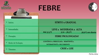 FEBRE
Porto, 2014.
• Início;
• Intensidade;
• Duração;
• Modo de Evolução;
• Término.
SÚBITO x GRADUAL
LEVE x MODERADA x ALTA
FEBRE PROLONGADA?
CONTÍNUA x IRREGULAR x REMITENTE x
INTERMITENTE x RECORRENTE
CRISE x LISE
Até 37,5ºC 37,6 – 38,5ºC 38,6ºC em diante
 