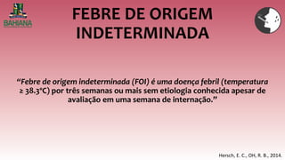 FEBRE DE ORIGEM
INDETERMINADA
“Febre de origem indeterminada (FOI) é uma doença febril (temperatura
≥ 38.3ºC) por três semanas ou mais sem etiologia conhecida apesar de
avaliação em uma semana de internação.”
Hersch, E. C., OH, R. B., 2014.
 