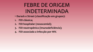 FEBRE DE ORIGEM
INDETERMINADA
• Durack e Street (classificação em grupos):
1. FOI clássica;
2. FOI hospitalar (nosocomial);
3. FOI neutropênica (imunodeficiência);
4. FOI associada a infecção por HIV.
 