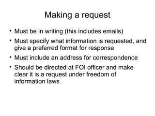 Making a request

    Must be in writing (this includes emails)

    Must specify what information is requested, and
    give a preferred format for response

    Must include an address for correspondence

    Should be directed at FOI officer and make
    clear it is a request under freedom of
    information laws
 