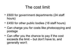 The cost limit

    £600 for government departments (24 staff
    hours)

    £450 for other public bodies (18 staff hours)

    Can charge you for costs like photocopying and
    postage

    Can offer you the chance to pay if the cost
    exceeds the limit – but don't have to, and
    generally won't
 