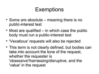 Exemptions

    Some are absolute – meaning there is no
    public-interest test

    Most are qualified – in which case the public
    body must run a public-interest test

    'Vexatious' requests will also be rejected

    This term is not clearly defined, but bodies can
    take into account the tone of the request,
    whether the requester is
    'obsessive'/harrassing/disruptive, and the
    'value' in the request
 