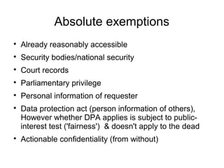 Absolute exemptions

    Already reasonably accessible

    Security bodies/national security

    Court records

    Parliamentary privilege

    Personal information of requester

    Data protection act (person information of others),
    However whether DPA applies is subject to public-
    interest test ('fairness') & doesn't apply to the dead

    Actionable confidentiality (from without)
 