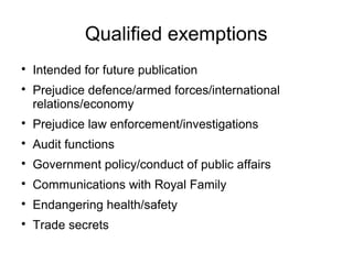 Qualified exemptions

    Intended for future publication

    Prejudice defence/armed forces/international
    relations/economy

    Prejudice law enforcement/investigations

    Audit functions

    Government policy/conduct of public affairs

    Communications with Royal Family

    Endangering health/safety

    Trade secrets
 