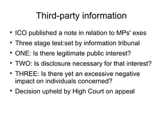 Third-party information

    ICO published a note in relation to MPs' exes

    Three stage test:set by information tribunal

    ONE: Is there legitimate public interest?

    TWO: Is disclosure necessary for that interest?

    THREE: Is there yet an excessive negative
    impact on individuals concerned?

    Decision upheld by High Court on appeal
 