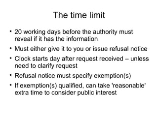 The time limit

    20 working days before the authority must
    reveal if it has the information

    Must either give it to you or issue refusal notice

    Clock starts day after request received – unless
    need to clarify request

    Refusal notice must specify exemption(s)

    If exemption(s) qualified, can take 'reasonable'
    extra time to consider public interest
 