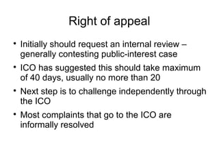 Right of appeal

    Initially should request an internal review –
    generally contesting public-interest case

    ICO has suggested this should take maximum
    of 40 days, usually no more than 20

    Next step is to challenge independently through
    the ICO

    Most complaints that go to the ICO are
    informally resolved
 