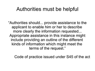 Authorities must be helpful

“Authorities should... provide assistance to the
   applicant to enable him or her to describe
    more clearly the information requested...
 Appropriate assistance in this instance might
  include providing an outline of the different
   kinds of information which might meet the
              terms of the request.”

   Code of practice issued under S45 of the act
 