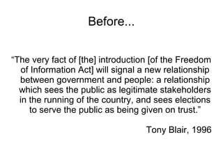Before...


“The very fact of [the] introduction [of the Freedom
   of Information Act] will signal a new relationship
  between government and people: a relationship
  which sees the public as legitimate stakeholders
  in the running of the country, and sees elections
     to serve the public as being given on trust.”

                                   Tony Blair, 1996
 