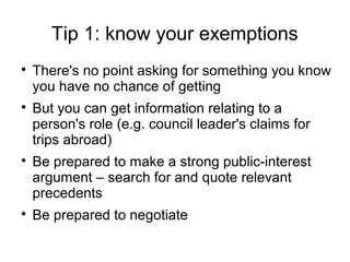 Tip 1: know your exemptions

    There's no point asking for something you know
    you have no chance of getting

    But you can get information relating to a
    person's role (e.g. council leader's claims for
    trips abroad)

    Be prepared to make a strong public-interest
    argument – search for and quote relevant
    precedents

    Be prepared to negotiate
 