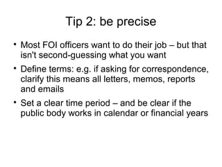 Tip 2: be precise

    Most FOI officers want to do their job – but that
    isn't second-guessing what you want

    Define terms: e.g. if asking for correspondence,
    clarify this means all letters, memos, reports
    and emails

    Set a clear time period – and be clear if the
    public body works in calendar or financial years
 