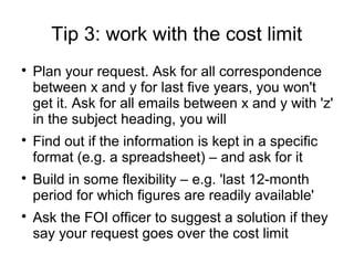 Tip 3: work with the cost limit

    Plan your request. Ask for all correspondence
    between x and y for last five years, you won't
    get it. Ask for all emails between x and y with 'z'
    in the subject heading, you will

    Find out if the information is kept in a specific
    format (e.g. a spreadsheet) – and ask for it

    Build in some flexibility – e.g. 'last 12-month
    period for which figures are readily available'

    Ask the FOI officer to suggest a solution if they
    say your request goes over the cost limit
 