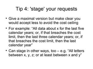 Tip 4: 'stage' your requests

    Give a maximal version but make clear you
    would accept less to avoid the cost ceiling

    For example: “All data about x for the last five
    calendar years; or, if that breaches the cost
    limit, then the last three calendar years; or, if
    that breaches the cost limit, then the last
    calendar year”

    Can stage in other ways, too – e.g. “All letters
    between x, y, z; or at least between x and y”
 
