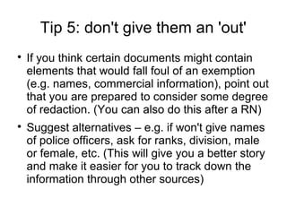 Tip 5: don't give them an 'out'

    If you think certain documents might contain
    elements that would fall foul of an exemption
    (e.g. names, commercial information), point out
    that you are prepared to consider some degree
    of redaction. (You can also do this after a RN)

    Suggest alternatives – e.g. if won't give names
    of police officers, ask for ranks, division, male
    or female, etc. (This will give you a better story
    and make it easier for you to track down the
    information through other sources)
 