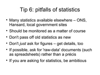 Tip 6: pitfalls of statistics

    Many statistics available elsewhere – ONS,
    Hansard, local government sites

    Should be monitored as a matter of course

    Don't pass off old statistics as new

    Don't just ask for figures – get details, too

    If possible, ask for 'raw-data' documents (such
    as spreadsheets) rather than a précis

    If you are asking for statistics, be ambitious
 