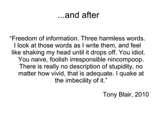 ...and after

“Freedom of information. Three harmless words.
   I look at those words as I write them, and feel
 like shaking my head until it drops off. You idiot.
     You naive, foolish irresponsible nincompoop.
      There is really no description of stupidity, no
      matter how vivid, that is adequate. I quake at
                   the imbecility of it.”

                                    Tony Blair, 2010
 