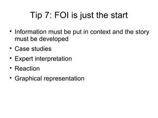 Tip 7: FOI is just the start

    Information must be put in context and the story
    must be developed

    Case studies

    Expert interpretation

    Reaction

    Graphical representation
 