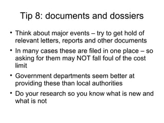 Tip 8: documents and dossiers

    Think about major events – try to get hold of
    relevant letters, reports and other documents

    In many cases these are filed in one place – so
    asking for them may NOT fall foul of the cost
    limit

    Government departments seem better at
    providing these than local authorities

    Do your research so you know what is new and
    what is not
 