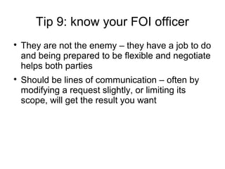 Tip 9: know your FOI officer

    They are not the enemy – they have a job to do
    and being prepared to be flexible and negotiate
    helps both parties

    Should be lines of communication – often by
    modifying a request slightly, or limiting its
    scope, will get the result you want
 