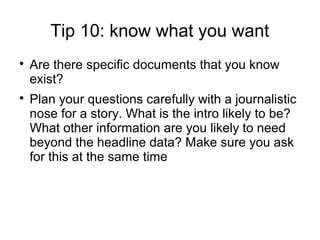 Tip 10: know what you want

    Are there specific documents that you know
    exist?

    Plan your questions carefully with a journalistic
    nose for a story. What is the intro likely to be?
    What other information are you likely to need
    beyond the headline data? Make sure you ask
    for this at the same time
 