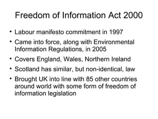 Freedom of Information Act 2000

    Labour manifesto commitment in 1997

    Came into force, along with Environmental
    Information Regulations, in 2005

    Covers England, Wales, Northern Ireland

    Scotland has similar, but non-identical, law

    Brought UK into line with 85 other countries
    around world with some form of freedom of
    information legislation
 