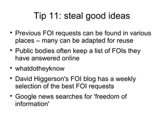 Tip 11: steal good ideas

    Previous FOI requests can be found in various
    places – many can be adapted for reuse

    Public bodies often keep a list of FOIs they
    have answered online

    whatdotheyknow

    David Higgerson's FOI blog has a weekly
    selection of the best FOI requests

    Google news searches for 'freedom of
    information'
 
