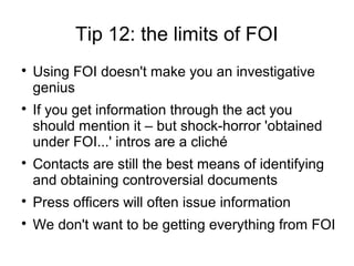 Tip 12: the limits of FOI

    Using FOI doesn't make you an investigative
    genius

    If you get information through the act you
    should mention it – but shock-horror 'obtained
    under FOI...' intros are a cliché

    Contacts are still the best means of identifying
    and obtaining controversial documents

    Press officers will often issue information

    We don't want to be getting everything from FOI
 