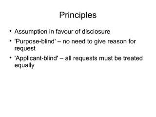 Principles

    Assumption in favour of disclosure

    'Purpose-blind' – no need to give reason for
    request

    'Applicant-blind' – all requests must be treated
    equally
 